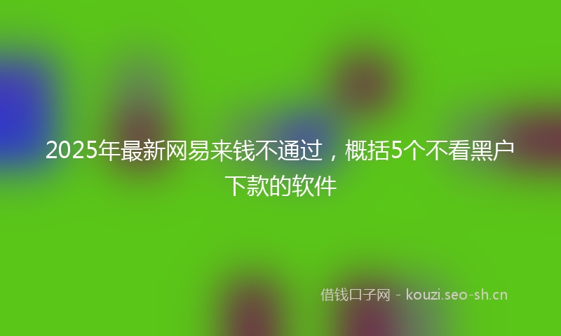 2025年最新网易来钱不通过，概括5个不看黑户下款的软件