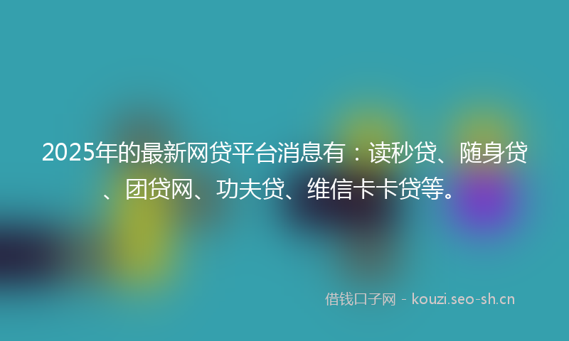 2025年的最新网贷平台消息有：读秒贷、随身贷、团贷网、功夫贷、维信卡卡贷等。