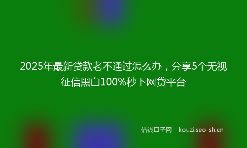 2025年最新贷款老不通过怎么办，分享5个无视征信黑白100%秒下网贷平台
