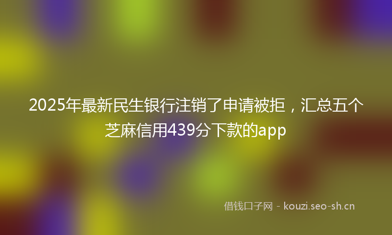 2025年最新民生银行注销了申请被拒，汇总五个芝麻信用439分下款的app