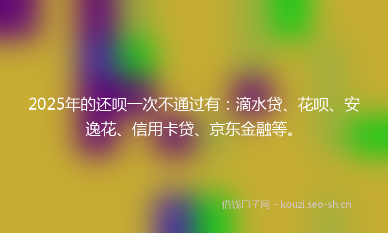 2025年的还呗一次不通过有：滴水贷、花呗、安逸花、信用卡贷、京东金融等。