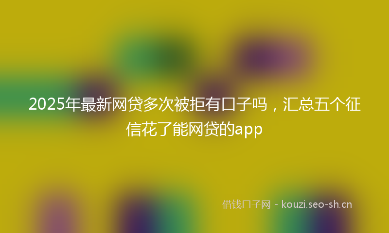 2025年最新网贷多次被拒有口子吗，汇总五个征信花了能网贷的app