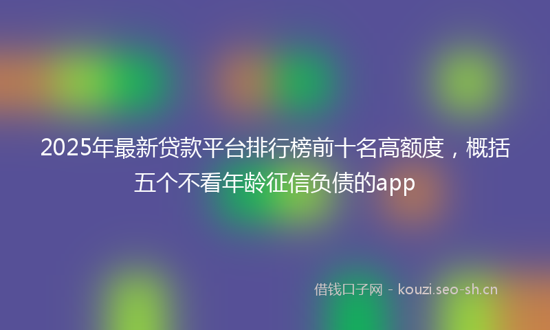 2025年最新贷款平台排行榜前十名高额度，概括五个不看年龄征信负债的app