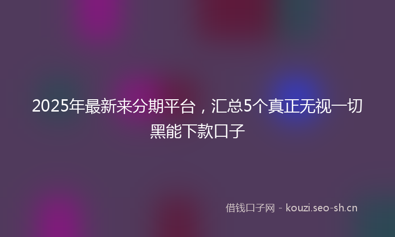 2025年最新来分期平台，汇总5个真正无视一切黑能下款口子