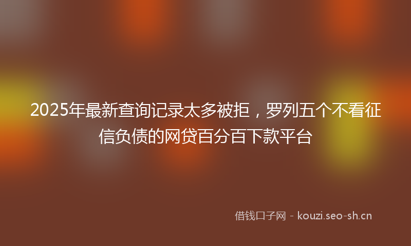 2025年最新查询记录太多被拒，罗列五个不看征信负债的网贷百分百下款平台