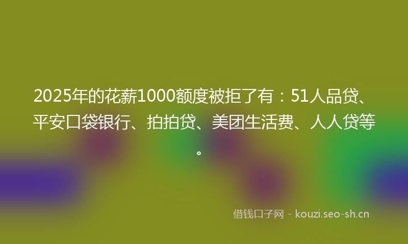2025年的花薪1000额度被拒了有：51人品贷、平安口袋银行、拍拍贷、美团生活费、人人贷等。