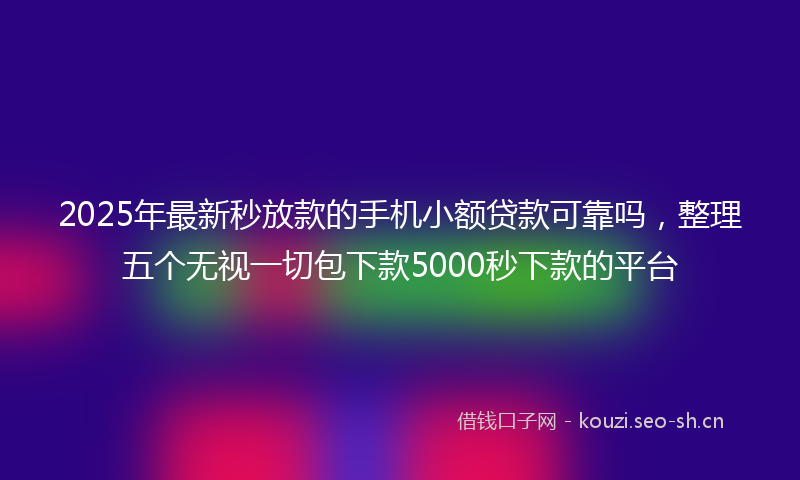 2025年最新秒放款的手机小额贷款可靠吗，整理五个无视一切包下款5000秒下款的平台