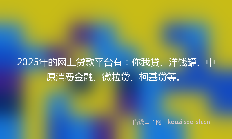2025年的网上贷款平台有：你我贷、洋钱罐、中原消费金融、微粒贷、柯基贷等。