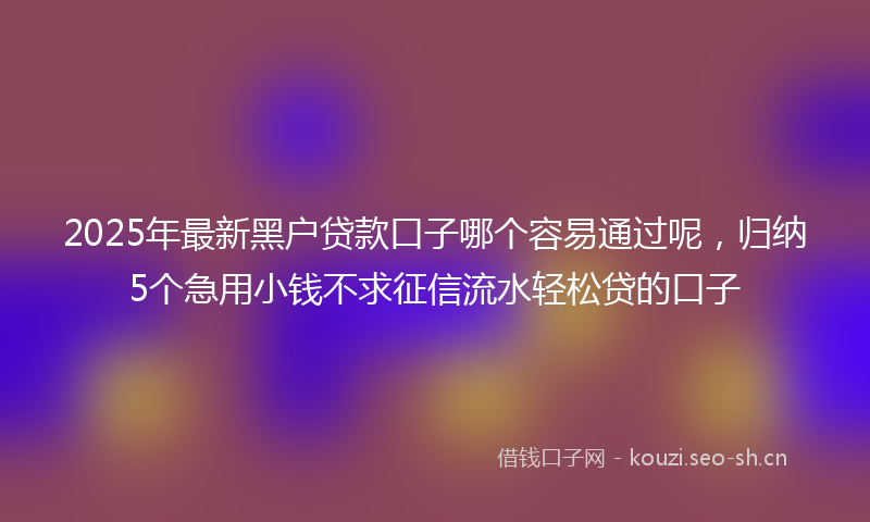 2025年最新黑户贷款口子哪个容易通过呢，归纳5个急用小钱不求征信流水轻松贷的口子