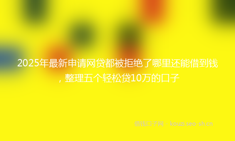 2025年最新申请网贷都被拒绝了哪里还能借到钱，整理五个轻松贷10万的口子