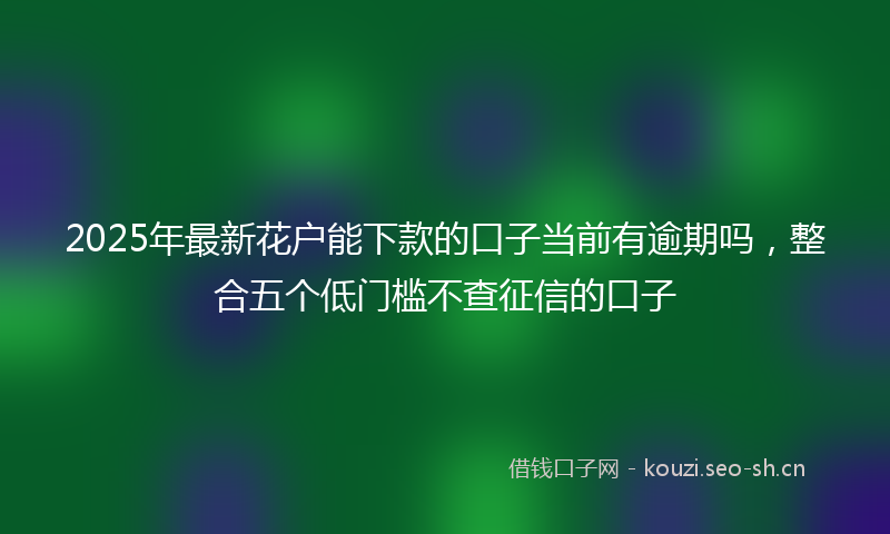 2025年最新花户能下款的口子当前有逾期吗，整合五个低门槛不查征信的口子