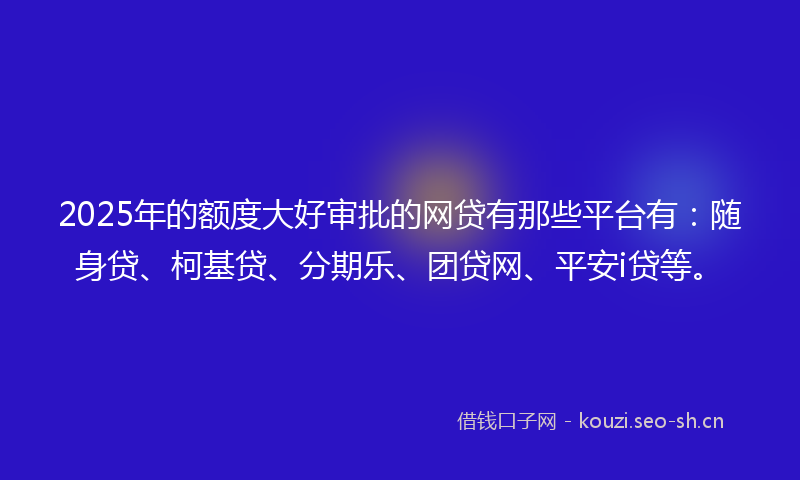 2025年的额度大好审批的网贷有那些平台有：随身贷、柯基贷、分期乐、团贷网、平安i贷等。