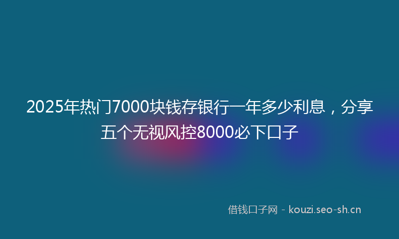 2025年热门7000块钱存银行一年多少利息，分享五个无视风控8000必下口子