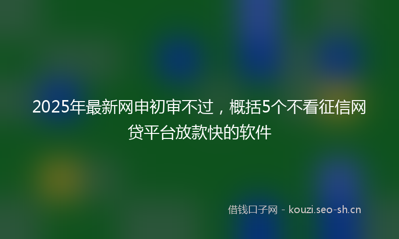 2025年最新网申初审不过，概括5个不看征信网贷平台放款快的软件