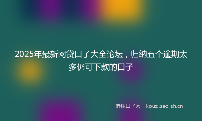 2025年最新网贷口子大全论坛，归纳五个逾期太多仍可下款的口子