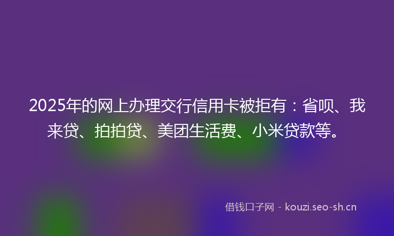 2025年的网上办理交行信用卡被拒有：省呗、我来贷、拍拍贷、美团生活费、小米贷款等。