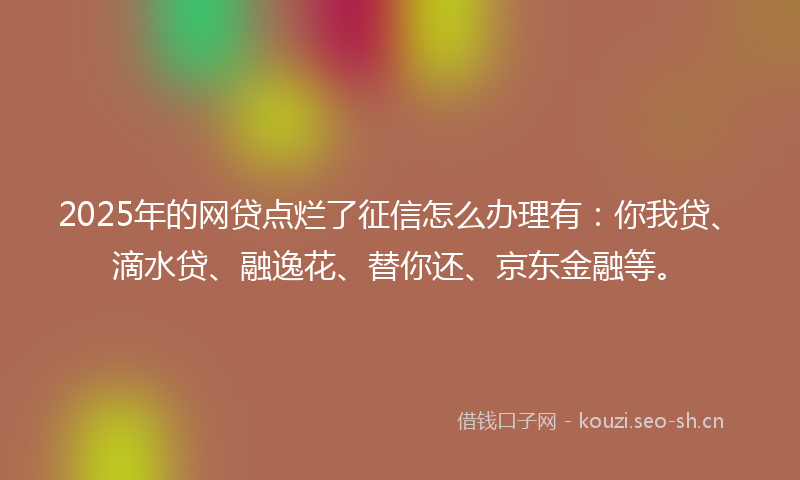 2025年的网贷点烂了征信怎么办理有：你我贷、滴水贷、融逸花、替你还、京东金融等。