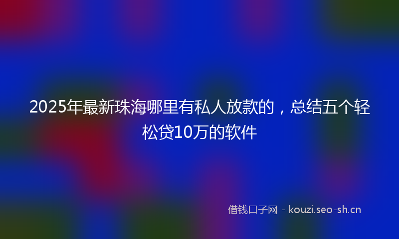 2025年最新珠海哪里有私人放款的，总结五个轻松贷10万的软件