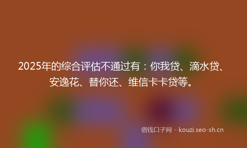 2025年的综合评估不通过有：你我贷、滴水贷、安逸花、替你还、维信卡卡贷等。