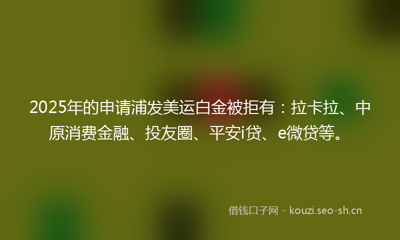 2025年的申请浦发美运白金被拒有：拉卡拉、中原消费金融、投友圈、平安i贷、e微贷等。