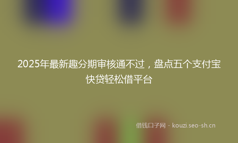 2025年最新趣分期审核通不过，盘点五个支付宝快贷轻松借平台