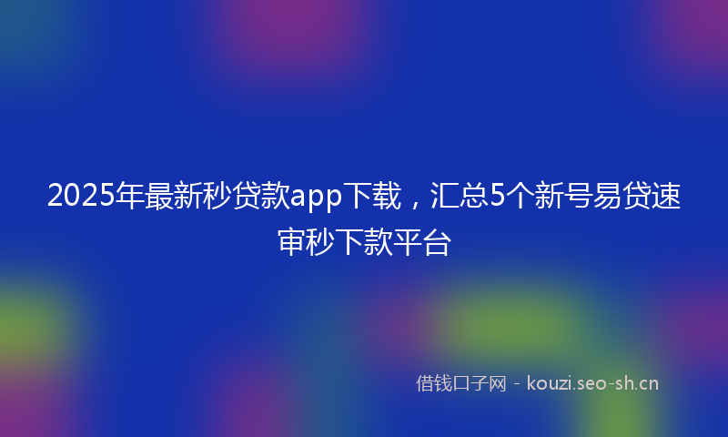 2025年最新秒贷款app下载，汇总5个新号易贷速审秒下款平台