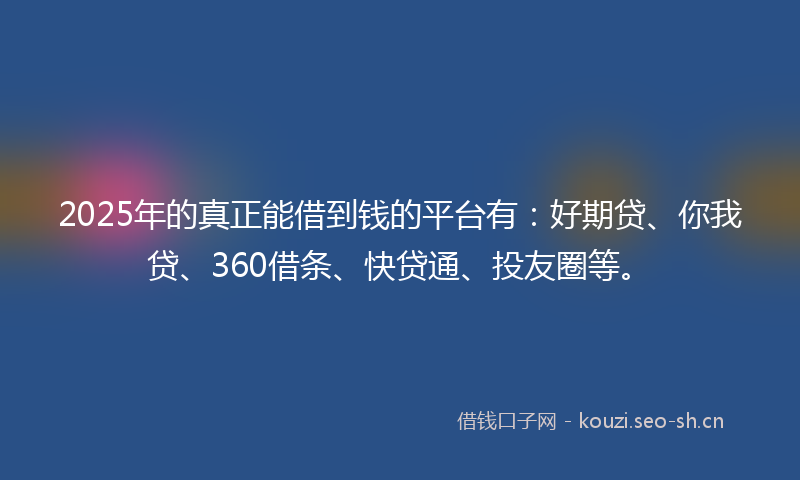 2025年的真正能借到钱的平台有：好期贷、你我贷、360借条、快贷通、投友圈等。