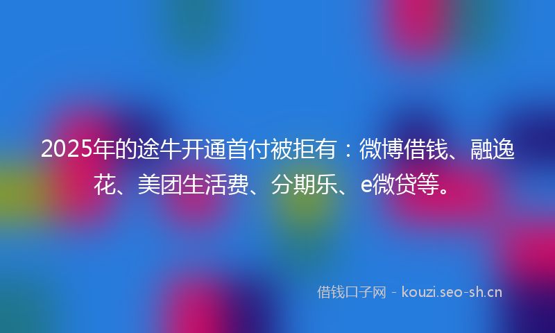 2025年的途牛开通首付被拒有：微博借钱、融逸花、美团生活费、分期乐、e微贷等。