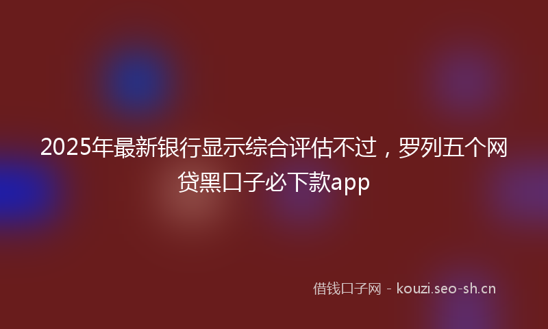 2025年最新银行显示综合评估不过，罗列五个网贷黑口子必下款app