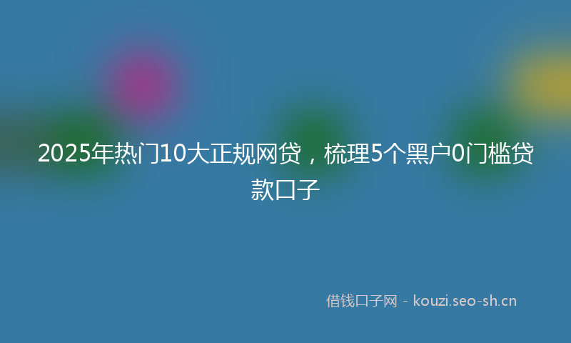 2025年热门10大正规网贷，梳理5个黑户0门槛贷款口子