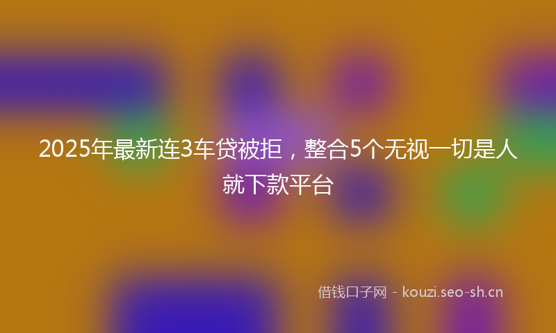 2025年最新连3车贷被拒，整合5个无视一切是人就下款平台