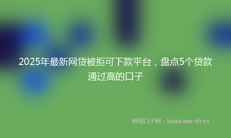 2025年最新网贷被拒可下款平台，盘点5个贷款通过高的口子