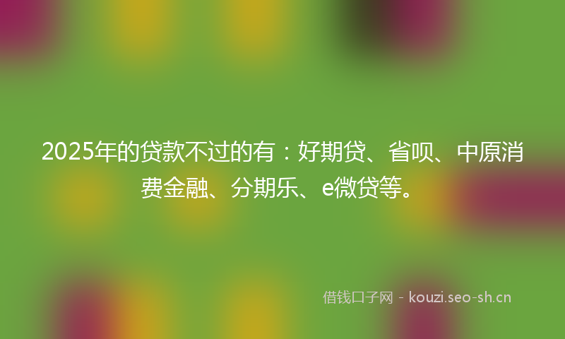 2025年的贷款不过的有：好期贷、省呗、中原消费金融、分期乐、e微贷等。