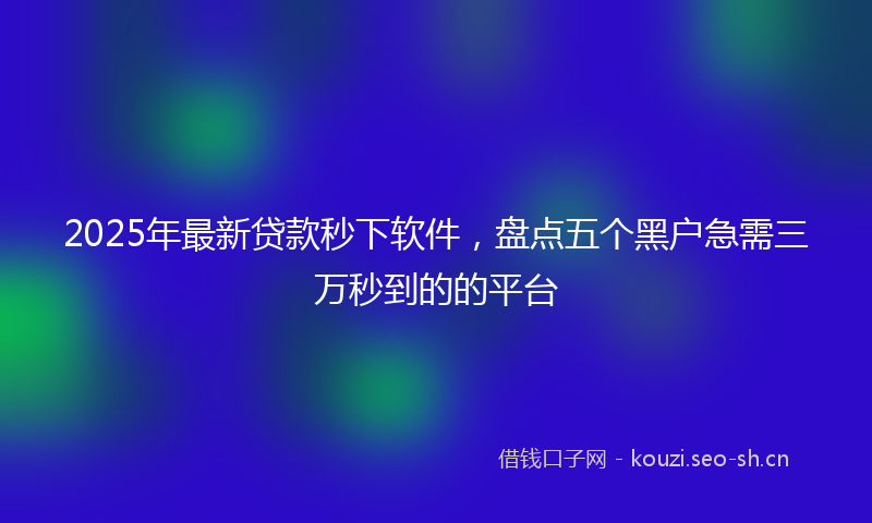 2025年最新贷款秒下软件，盘点五个黑户急需三万秒到的的平台