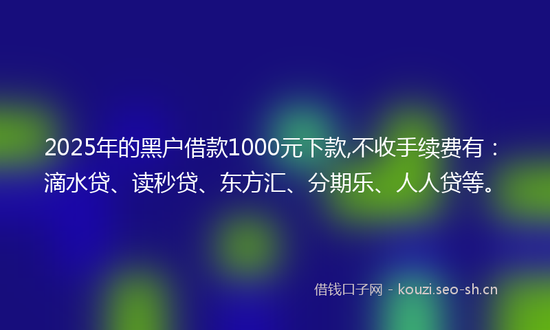 2025年的黑户借款1000元下款,不收手续费有：滴水贷、读秒贷、东方汇、分期乐、人人贷等。