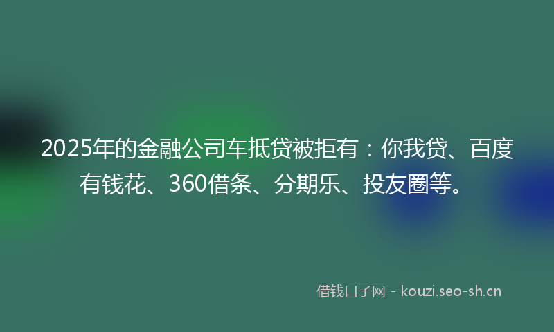 2025年的金融公司车抵贷被拒有：你我贷、百度有钱花、360借条、分期乐、投友圈等。
