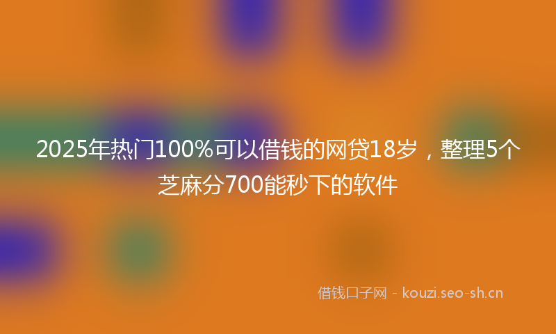 2025年热门100%可以借钱的网贷18岁，整理5个芝麻分700能秒下的软件