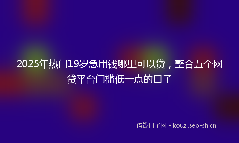 2025年热门19岁急用钱哪里可以贷，整合五个网贷平台门槛低一点的口子