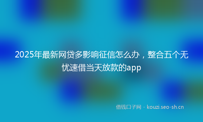 2025年最新网贷多影响征信怎么办，整合五个无忧速借当天放款的app