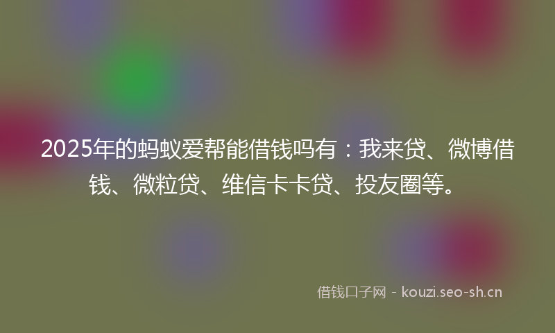 2025年的蚂蚁爱帮能借钱吗有：我来贷、微博借钱、微粒贷、维信卡卡贷、投友圈等。