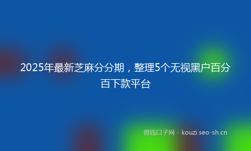 2025年最新芝麻分分期，整理5个无视黑户百分百下款平台