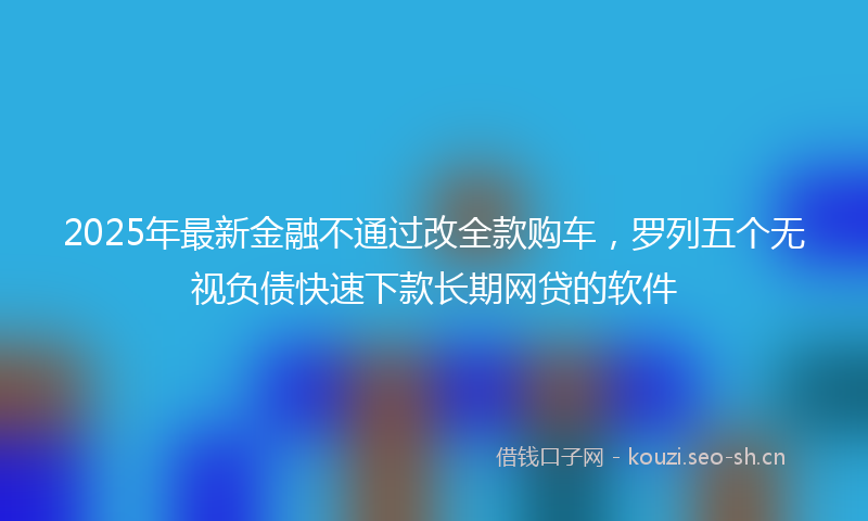 2025年最新金融不通过改全款购车，罗列五个无视负债快速下款长期网贷的软件