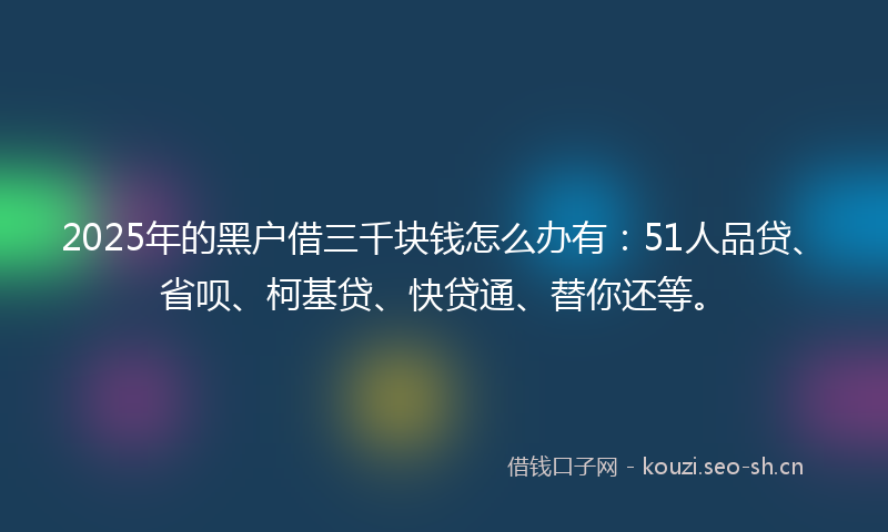 2025年的黑户借三千块钱怎么办有：51人品贷、省呗、柯基贷、快贷通、替你还等。
