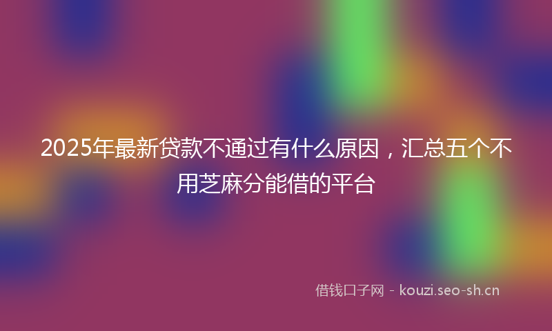 2025年最新贷款不通过有什么原因，汇总五个不用芝麻分能借的平台