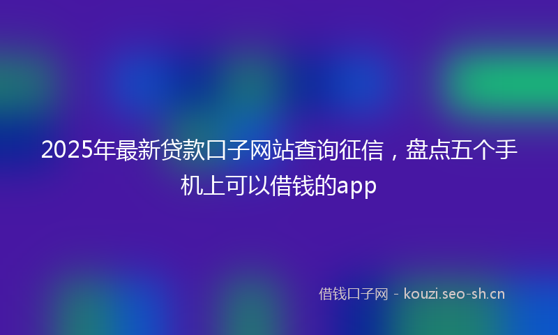 2025年最新贷款口子网站查询征信，盘点五个手机上可以借钱的app