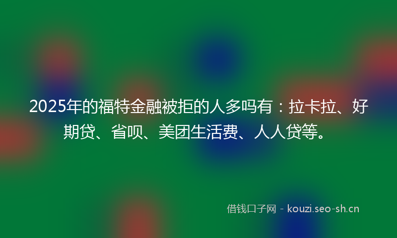 2025年的福特金融被拒的人多吗有：拉卡拉、好期贷、省呗、美团生活费、人人贷等。