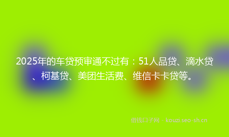 2025年的车贷预审通不过有：51人品贷、滴水贷、柯基贷、美团生活费、维信卡卡贷等。