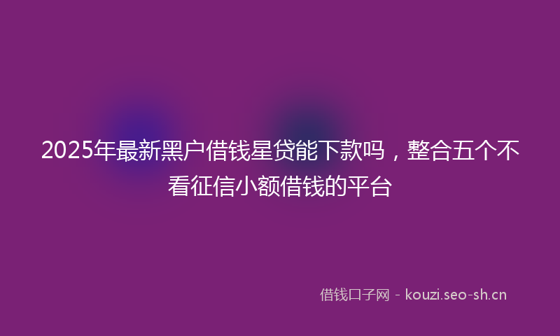 2025年最新黑户借钱星贷能下款吗，整合五个不看征信小额借钱的平台