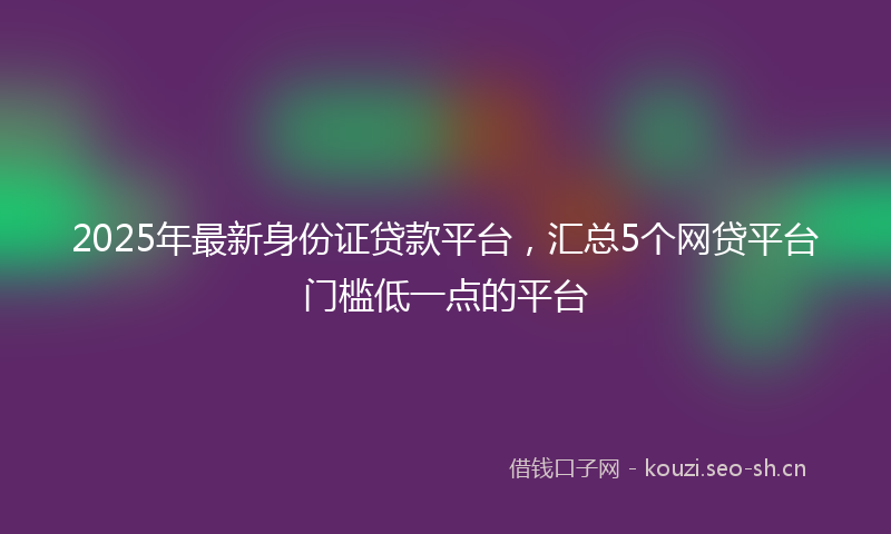 2025年最新身份证贷款平台，汇总5个网贷平台门槛低一点的平台