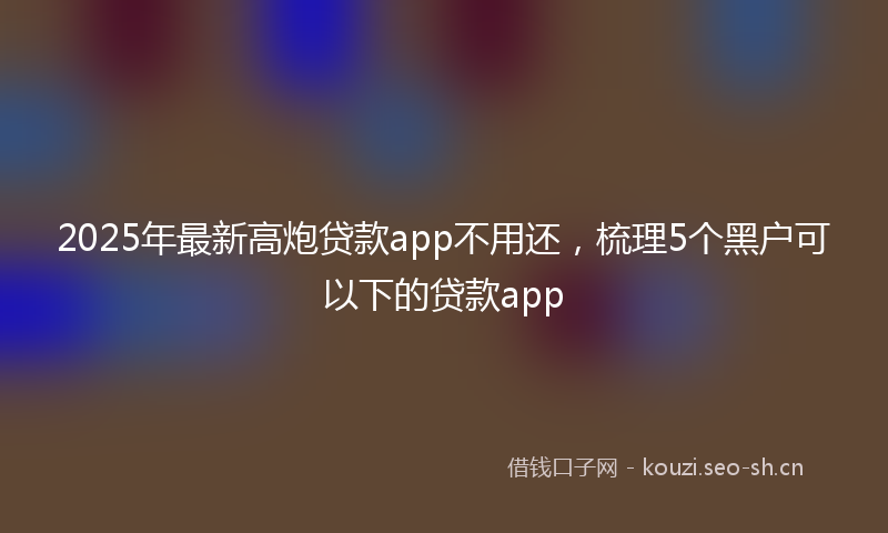 2025年最新高炮贷款app不用还，梳理5个黑户可以下的贷款app
